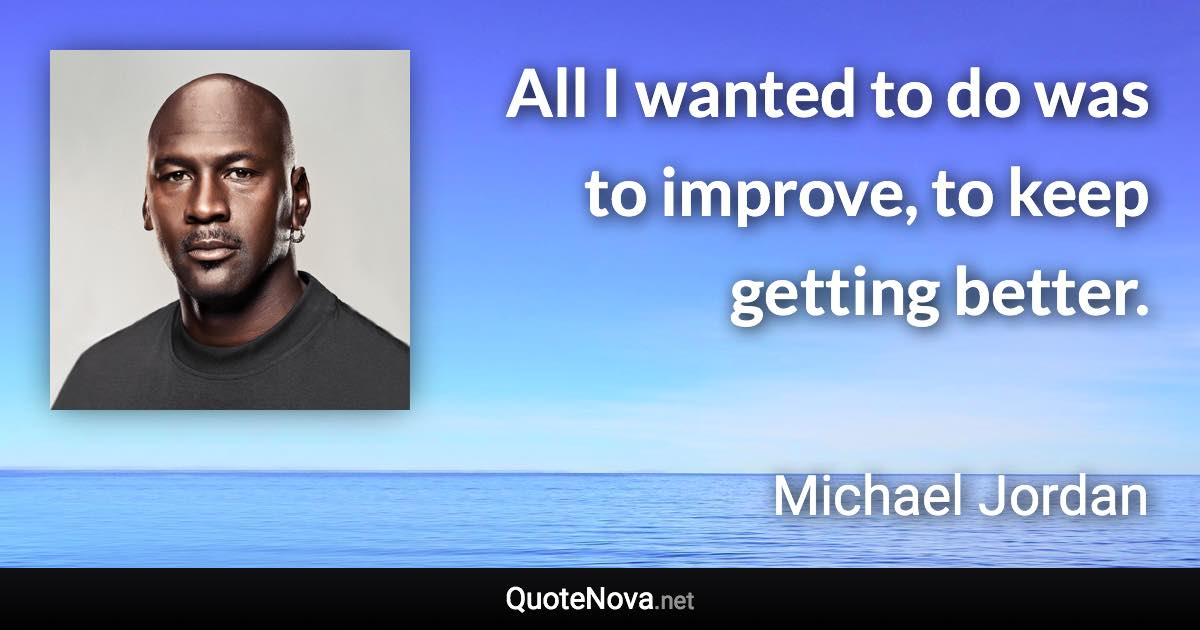 All I wanted to do was to improve, to keep getting better. - Michael Jordan quote