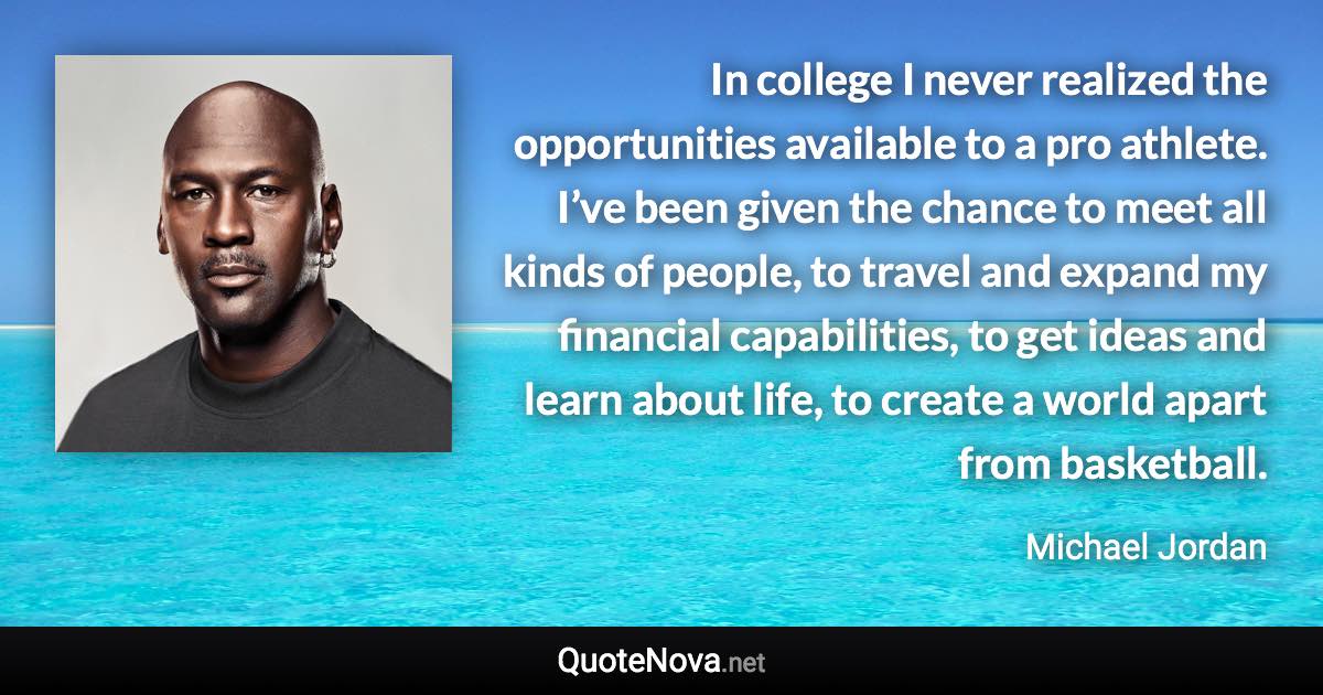 In college I never realized the opportunities available to a pro athlete. I’ve been given the chance to meet all kinds of people, to travel and expand my financial capabilities, to get ideas and learn about life, to create a world apart from basketball. - Michael Jordan quote