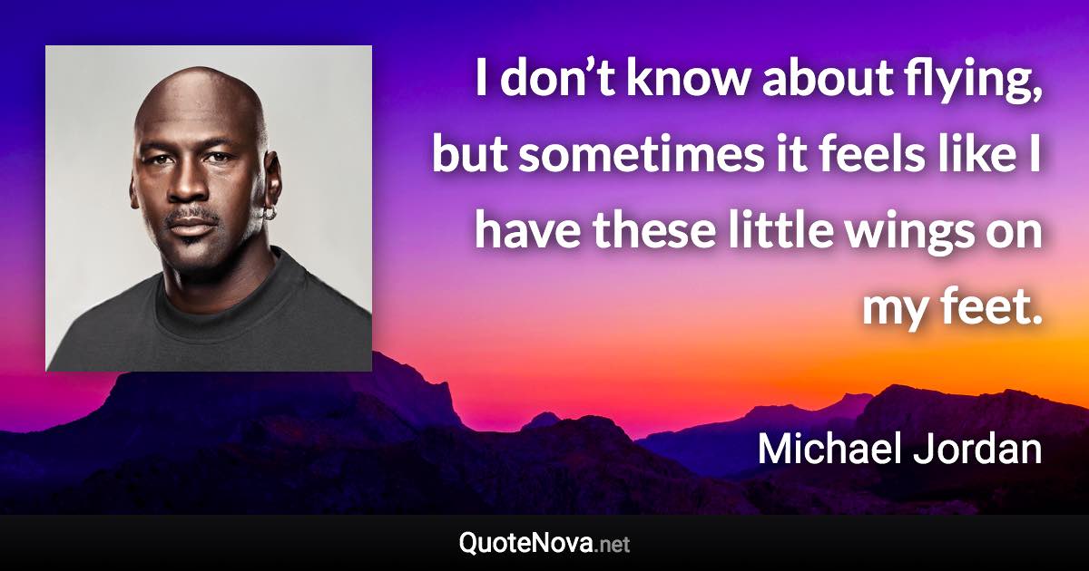 I don’t know about flying, but sometimes it feels like I have these little wings on my feet. - Michael Jordan quote