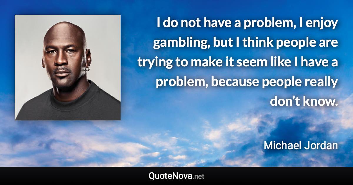 I do not have a problem, I enjoy gambling, but I think people are trying to make it seem like I have a problem, because people really don’t know. - Michael Jordan quote