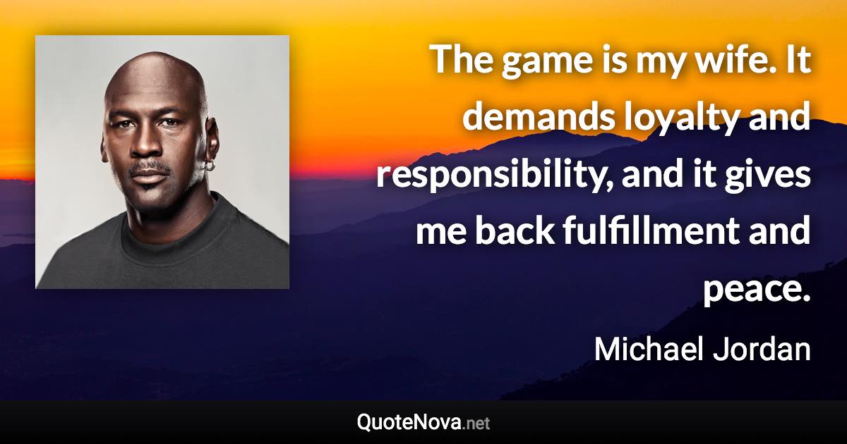 The game is my wife. It demands loyalty and responsibility, and it gives me back fulfillment and peace. - Michael Jordan quote