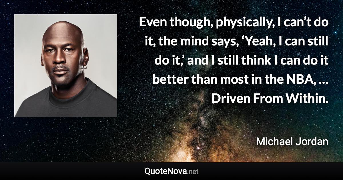 Even though, physically, I can’t do it, the mind says, ‘Yeah, I can still do it,’ and I still think I can do it better than most in the NBA, … Driven From Within. - Michael Jordan quote