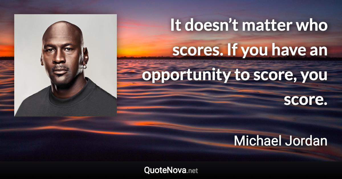 It doesn’t matter who scores. If you have an opportunity to score, you score. - Michael Jordan quote