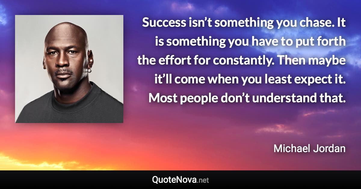 Success isn’t something you chase. It is something you have to put forth the effort for constantly. Then maybe it’ll come when you least expect it. Most people don’t understand that. - Michael Jordan quote