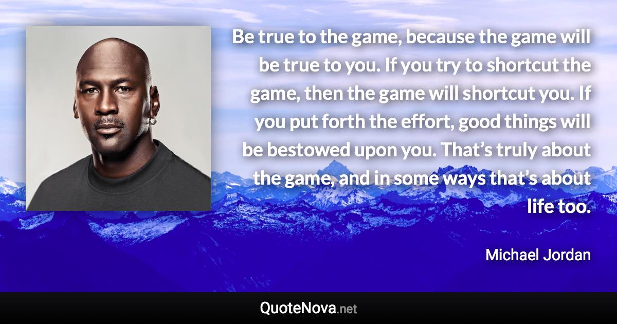 Be true to the game, because the game will be true to you. If you try to shortcut the game, then the game will shortcut you. If you put forth the effort, good things will be bestowed upon you. That’s truly about the game, and in some ways that’s about life too. - Michael Jordan quote