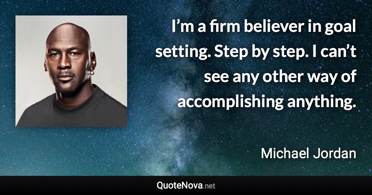 I’m a firm believer in goal setting. Step by step. I can’t see any other way of accomplishing anything. - Michael Jordan quote