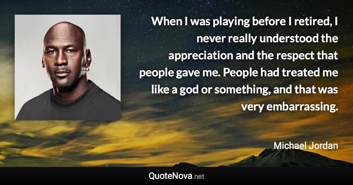 When I was playing before I retired, I never really understood the appreciation and the respect that people gave me. People had treated me like a god or something, and that was very embarrassing. - Michael Jordan quote