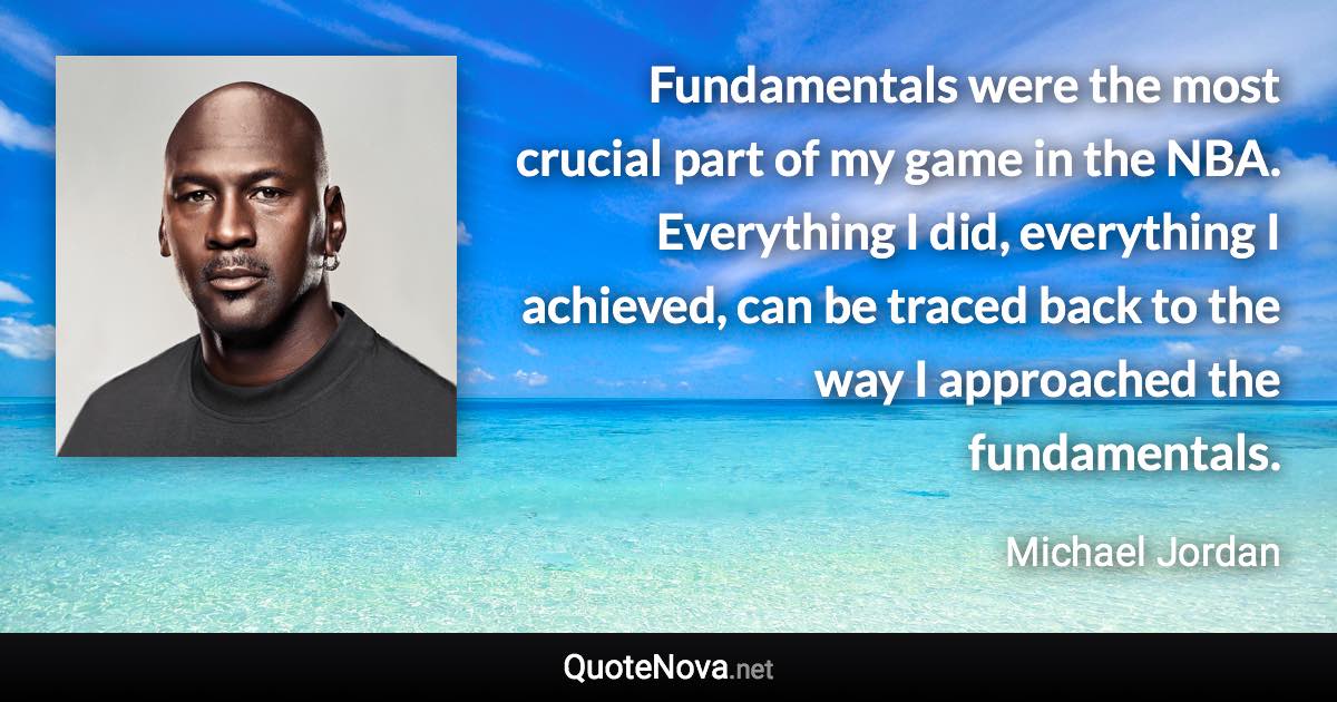 Fundamentals were the most crucial part of my game in the NBA. Everything I did, everything I achieved, can be traced back to the way I approached the fundamentals. - Michael Jordan quote