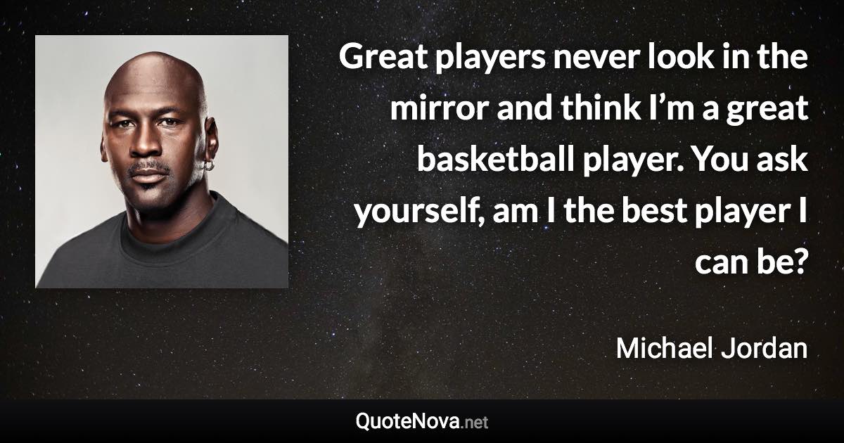 Great players never look in the mirror and think I’m a great basketball player. You ask yourself, am I the best player I can be? - Michael Jordan quote