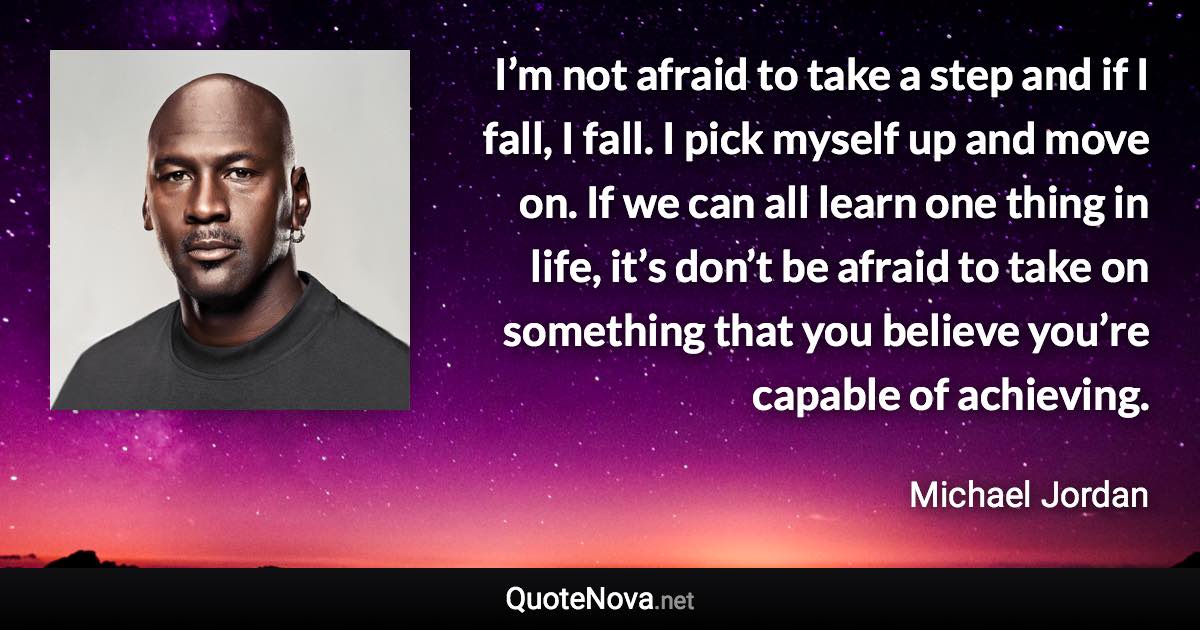 I’m not afraid to take a step and if I fall, I fall. I pick myself up and move on. If we can all learn one thing in life, it’s don’t be afraid to take on something that you believe you’re capable of achieving. - Michael Jordan quote