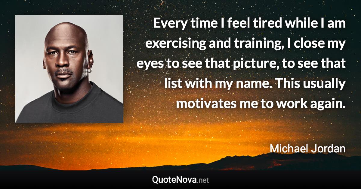 Every time I feel tired while I am exercising and training, I close my eyes to see that picture, to see that list with my name. This usually motivates me to work again. - Michael Jordan quote