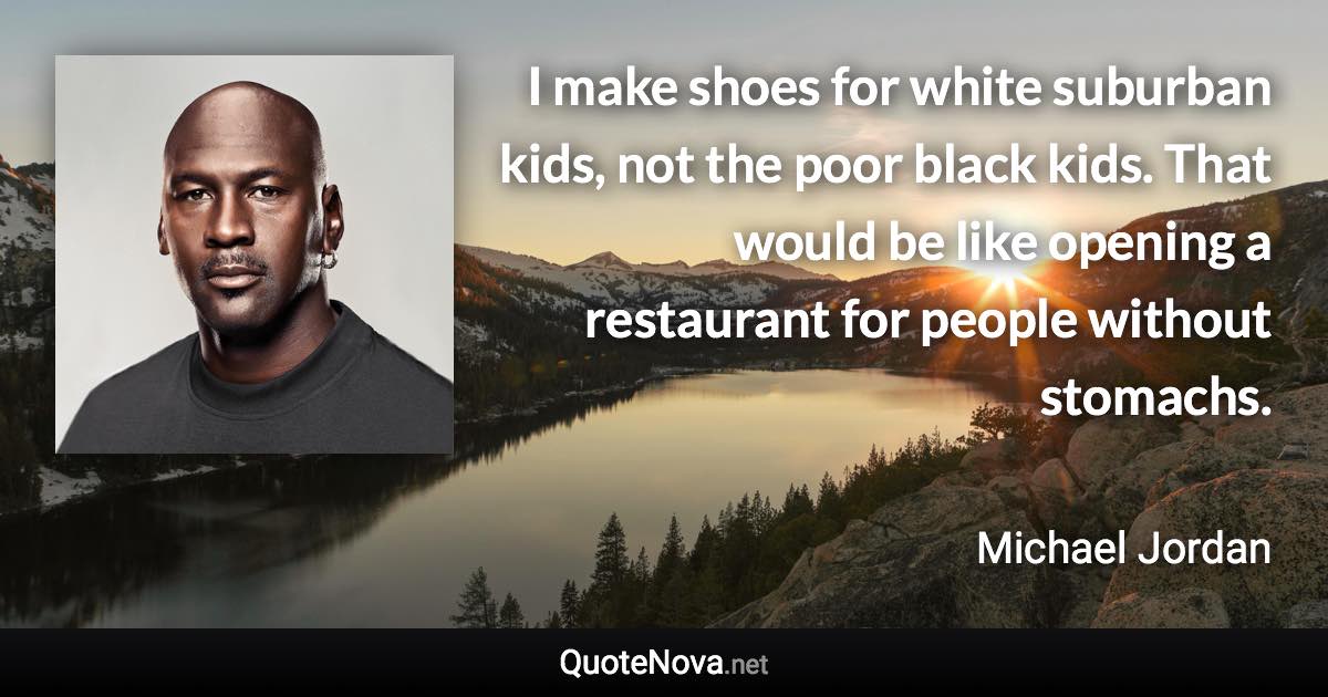 I make shoes for white suburban kids, not the poor black kids. That would be like opening a restaurant for people without stomachs. - Michael Jordan quote