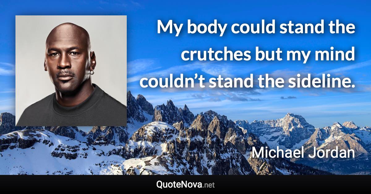 My body could stand the crutches but my mind couldn’t stand the sideline. - Michael Jordan quote