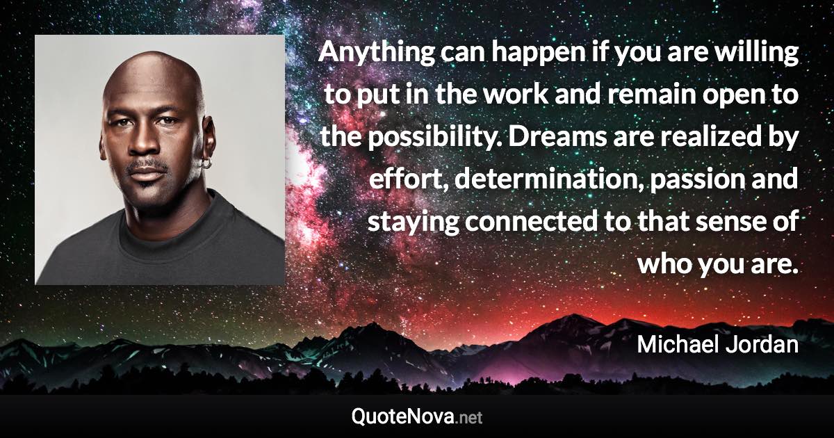 Anything can happen if you are willing to put in the work and remain open to the possibility. Dreams are realized by effort, determination, passion and staying connected to that sense of who you are. - Michael Jordan quote