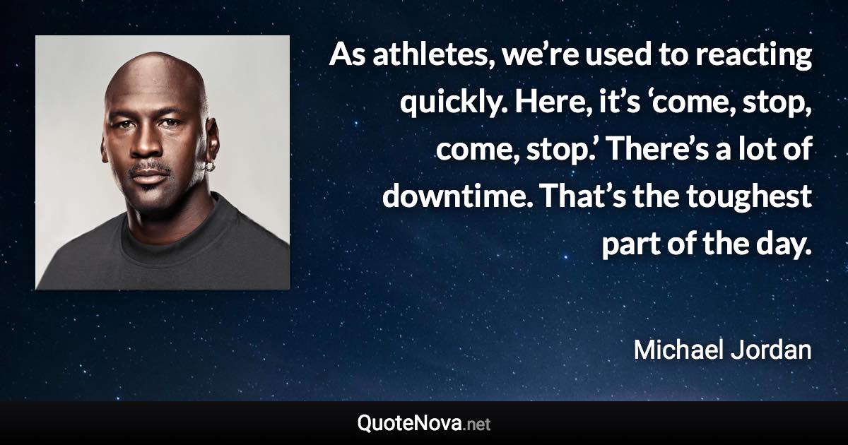 As athletes, we’re used to reacting quickly. Here, it’s ‘come, stop, come, stop.’ There’s a lot of downtime. That’s the toughest part of the day. - Michael Jordan quote