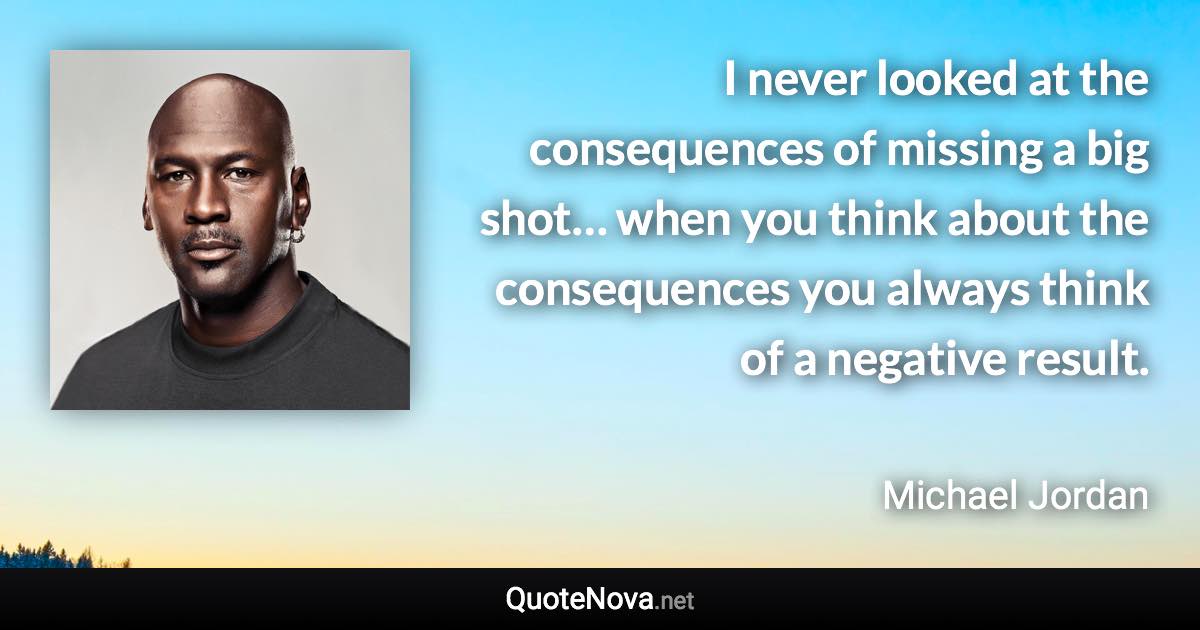 I never looked at the consequences of missing a big shot… when you think about the consequences you always think of a negative result. - Michael Jordan quote