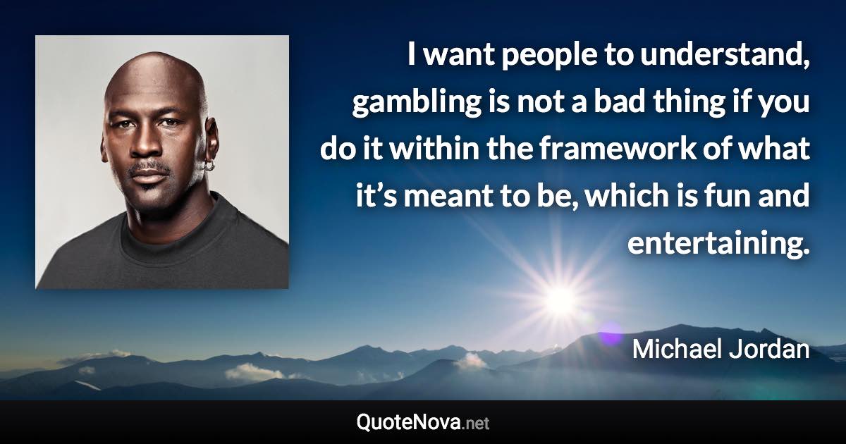 I want people to understand, gambling is not a bad thing if you do it within the framework of what it’s meant to be, which is fun and entertaining. - Michael Jordan quote