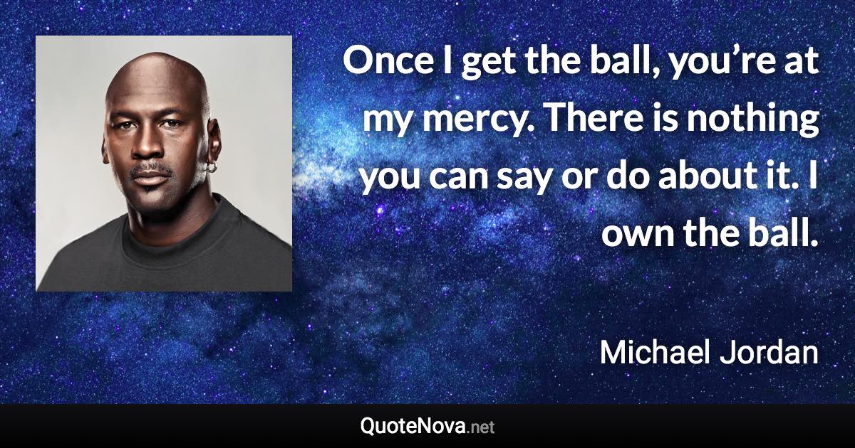 Once I get the ball, you’re at my mercy. There is nothing you can say or do about it. I own the ball. - Michael Jordan quote