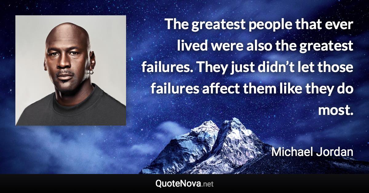 The greatest people that ever lived were also the greatest failures. They just didn’t let those failures affect them like they do most. - Michael Jordan quote