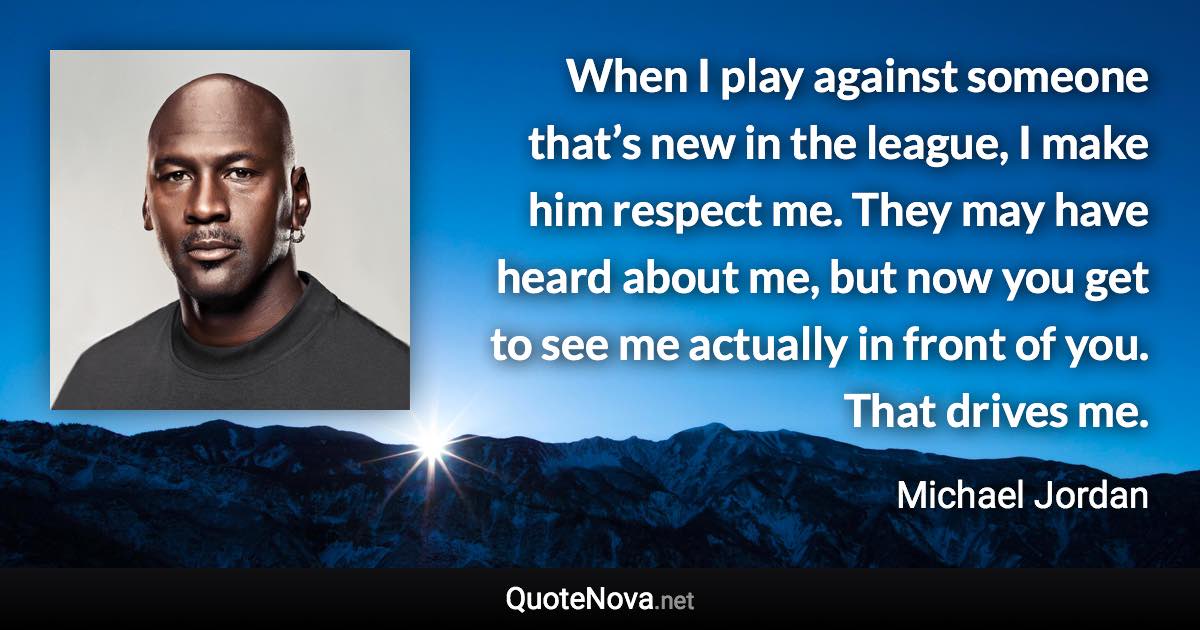 When I play against someone that’s new in the league, I make him respect me. They may have heard about me, but now you get to see me actually in front of you. That drives me. - Michael Jordan quote