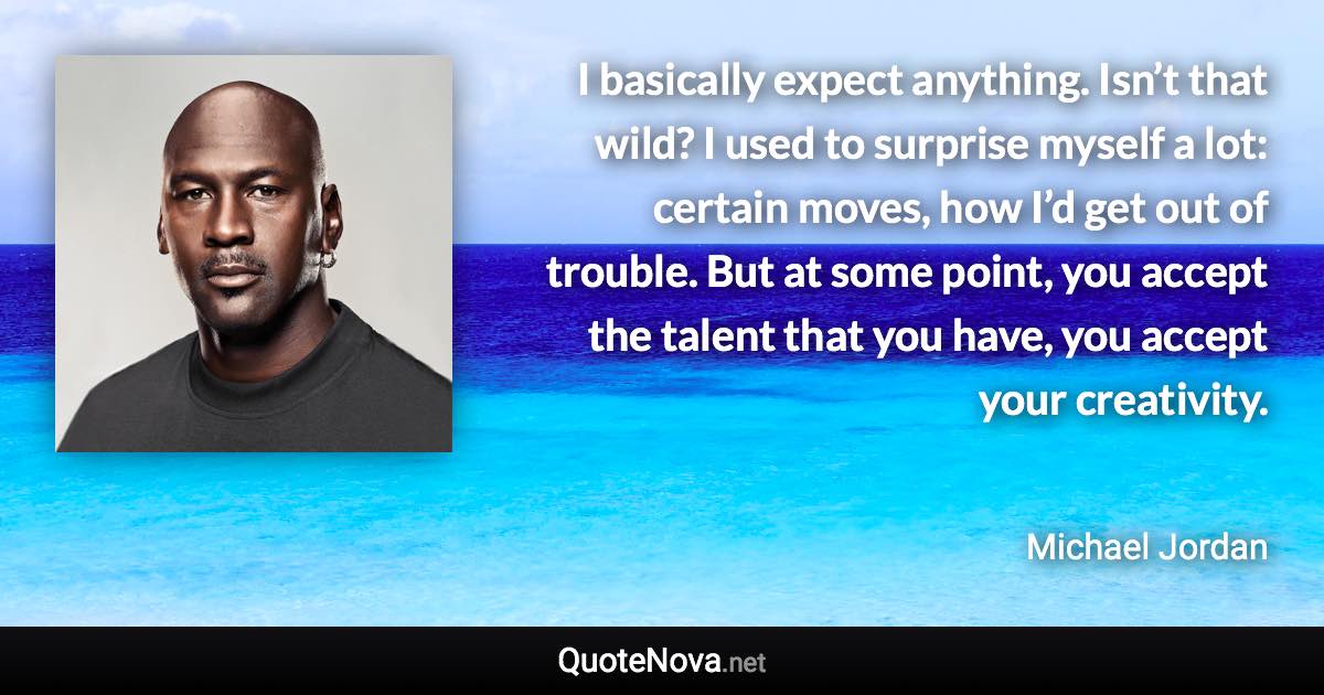 I basically expect anything. Isn’t that wild? I used to surprise myself a lot: certain moves, how I’d get out of trouble. But at some point, you accept the talent that you have, you accept your creativity. - Michael Jordan quote