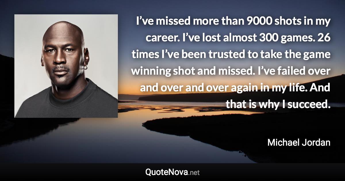 I’ve missed more than 9000 shots in my career. I’ve lost almost 300 games. 26 times I’ve been trusted to take the game winning shot and missed. I’ve failed over and over and over again in my life. And that is why I succeed. - Michael Jordan quote
