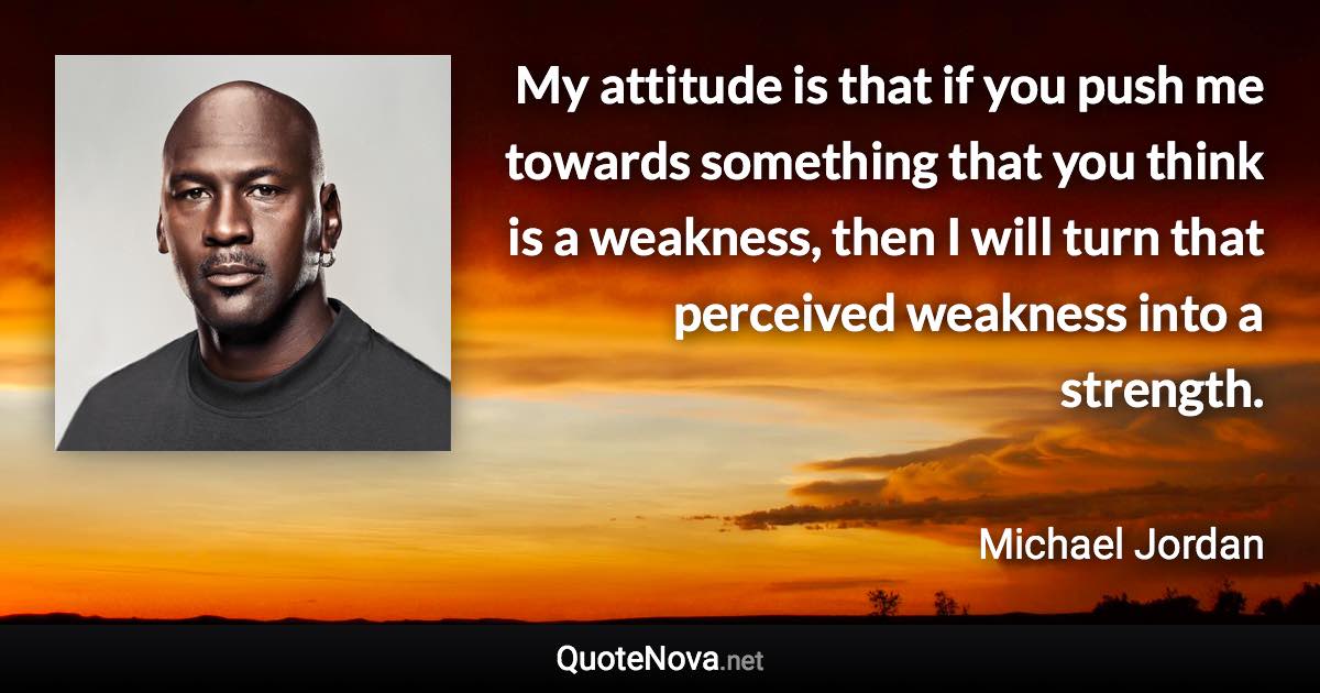 My attitude is that if you push me towards something that you think is a weakness, then I will turn that perceived weakness into a strength. - Michael Jordan quote