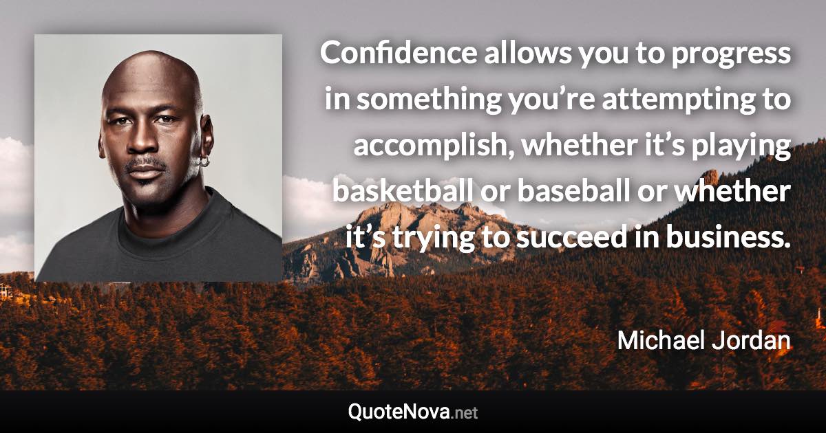 Confidence allows you to progress in something you’re attempting to accomplish, whether it’s playing basketball or baseball or whether it’s trying to succeed in business. - Michael Jordan quote