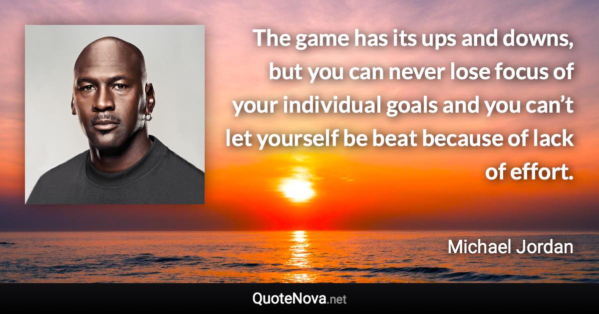 The game has its ups and downs, but you can never lose focus of your individual goals and you can’t let yourself be beat because of lack of effort. - Michael Jordan quote