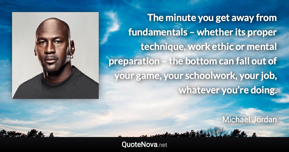 The minute you get away from fundamentals – whether its proper technique, work ethic or mental preparation – the bottom can fall out of your game, your schoolwork, your job, whatever you’re doing. - Michael Jordan quote