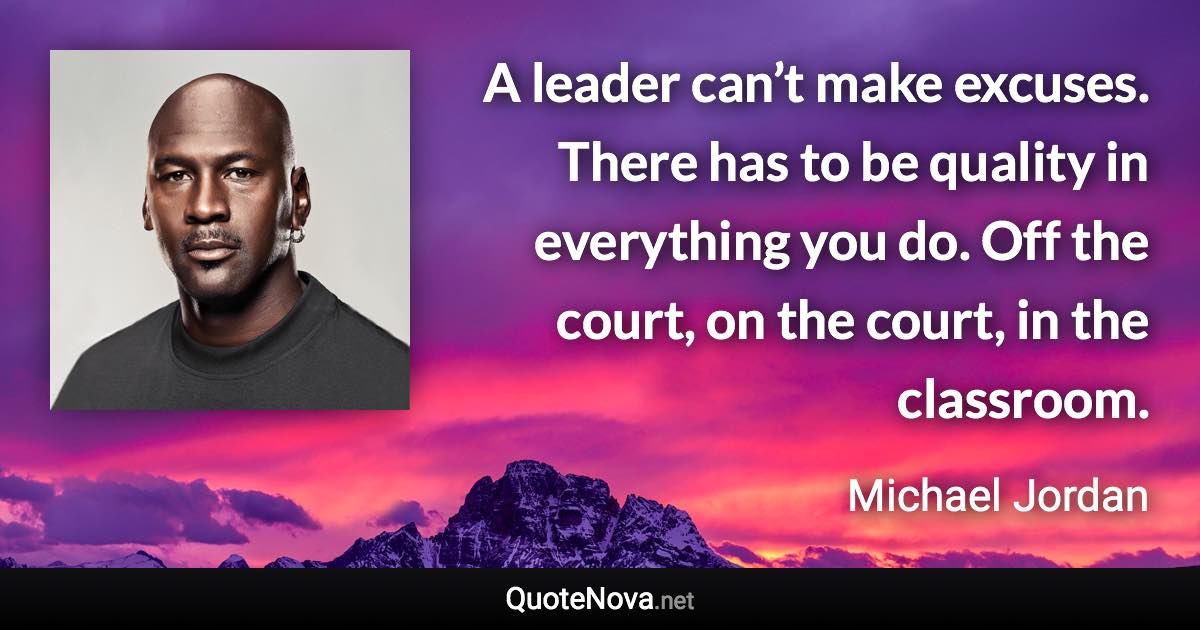 A leader can’t make excuses. There has to be quality in everything you do. Off the court, on the court, in the classroom. - Michael Jordan quote