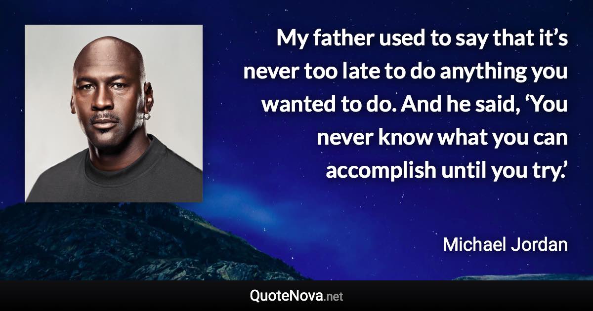 My father used to say that it’s never too late to do anything you wanted to do. And he said, ‘You never know what you can accomplish until you try.’ - Michael Jordan quote