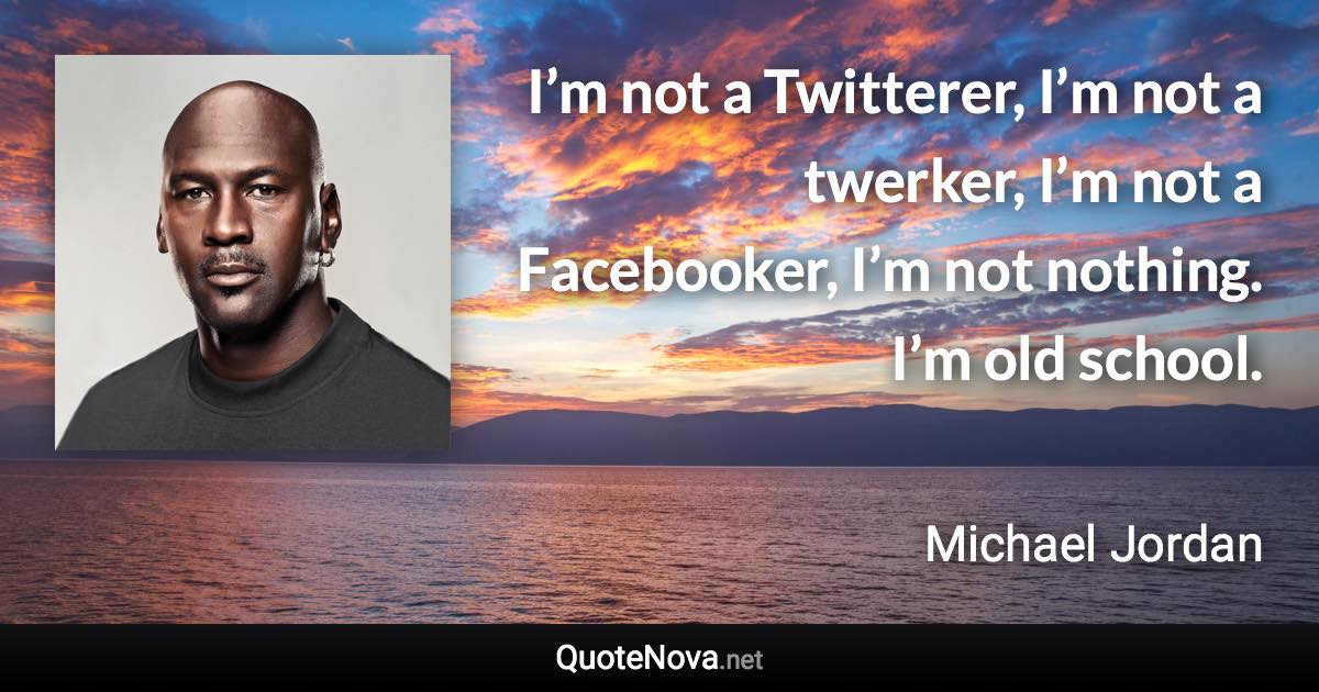 I’m not a Twitterer, I’m not a twerker, I’m not a Facebooker, I’m not nothing. I’m old school. - Michael Jordan quote