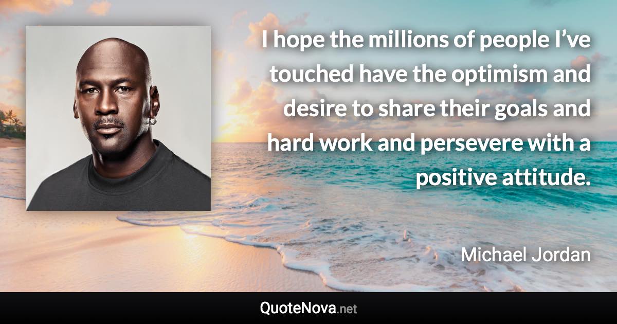 I hope the millions of people I’ve touched have the optimism and desire to share their goals and hard work and persevere with a positive attitude. - Michael Jordan quote