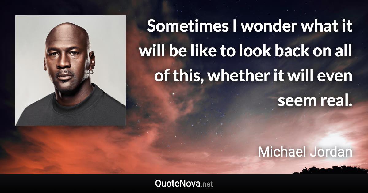 Sometimes I wonder what it will be like to look back on all of this, whether it will even seem real. - Michael Jordan quote