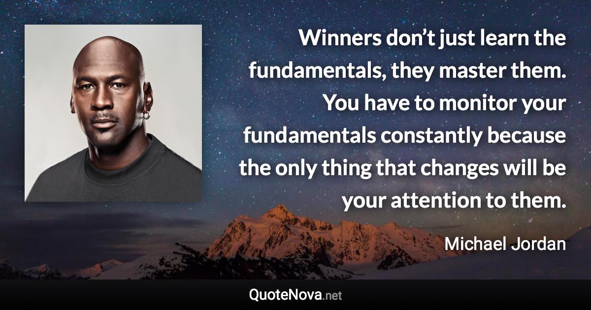 Winners don’t just learn the fundamentals, they master them. You have to monitor your fundamentals constantly because the only thing that changes will be your attention to them. - Michael Jordan quote