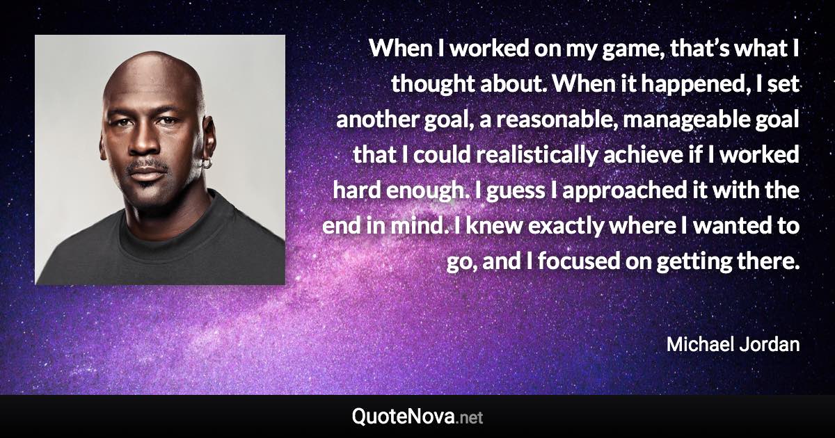 When I worked on my game, that’s what I thought about. When it happened, I set another goal, a reasonable, manageable goal that I could realistically achieve if I worked hard enough. I guess I approached it with the end in mind. I knew exactly where I wanted to go, and I focused on getting there. - Michael Jordan quote