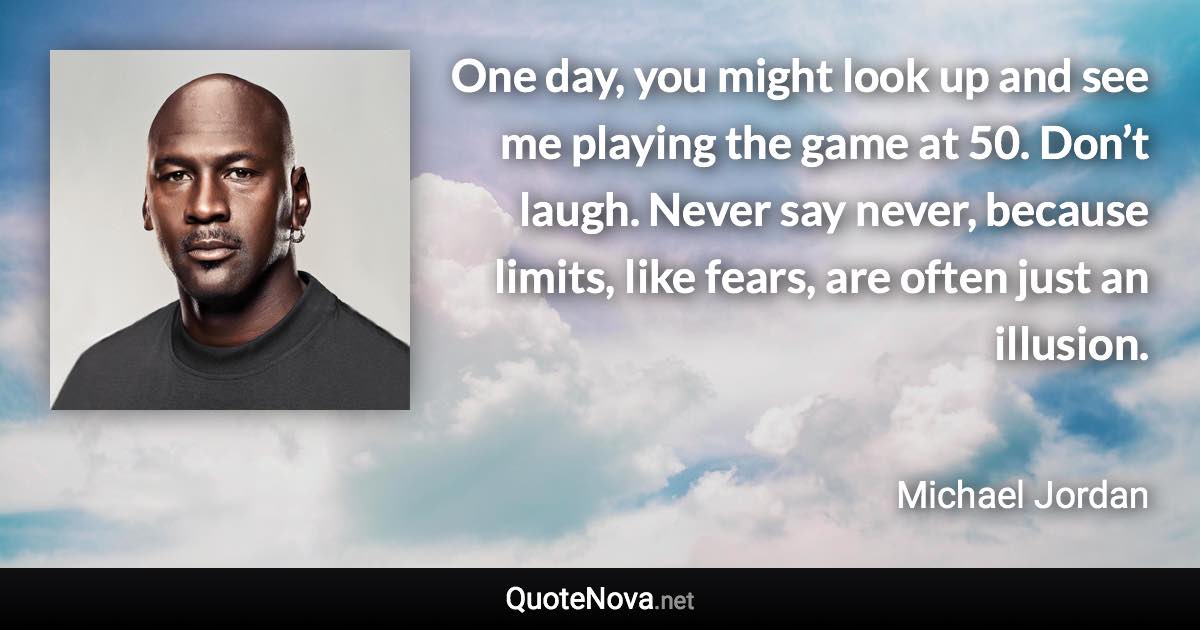 One day, you might look up and see me playing the game at 50. Don’t laugh. Never say never, because limits, like fears, are often just an illusion. - Michael Jordan quote