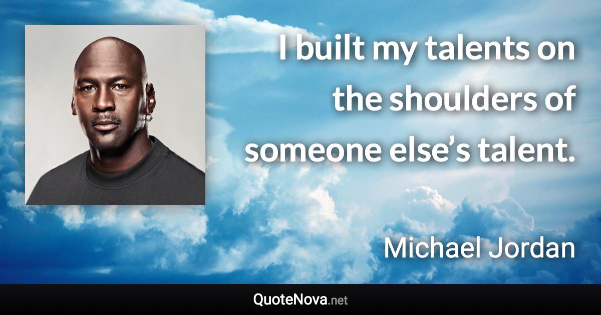 I built my talents on the shoulders of someone else’s talent. - Michael Jordan quote