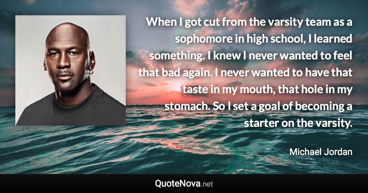 When I got cut from the varsity team as a sophomore in high school, I learned something. I knew I never wanted to feel that bad again. I never wanted to have that taste in my mouth, that hole in my stomach. So I set a goal of becoming a starter on the varsity. - Michael Jordan quote