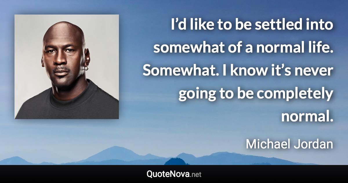 I’d like to be settled into somewhat of a normal life. Somewhat. I know it’s never going to be completely normal. - Michael Jordan quote