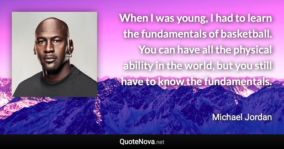 When I was young, I had to learn the fundamentals of basketball. You can have all the physical ability in the world, but you still have to know the fundamentals. - Michael Jordan quote