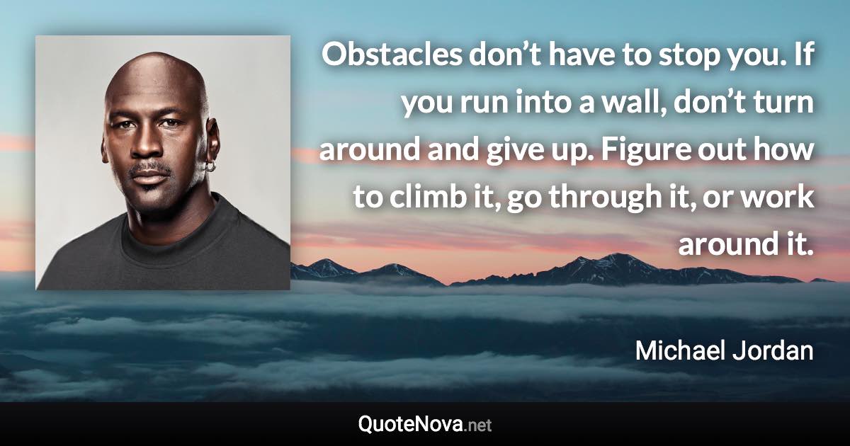 Obstacles don’t have to stop you. If you run into a wall, don’t turn around and give up. Figure out how to climb it, go through it, or work around it. - Michael Jordan quote