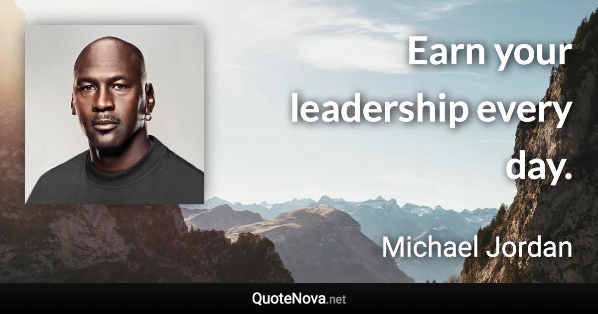 Earn your leadership every day. - Michael Jordan quote