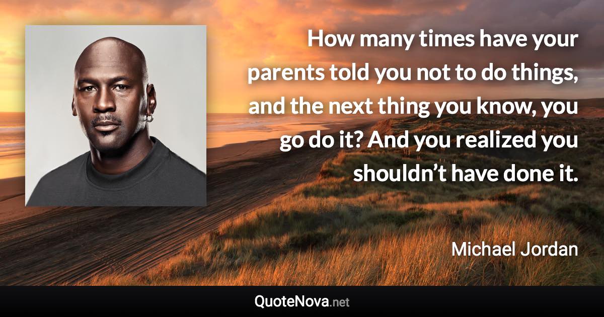 How many times have your parents told you not to do things, and the next thing you know, you go do it? And you realized you shouldn’t have done it. - Michael Jordan quote