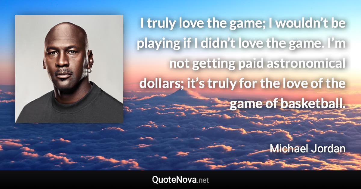 I truly love the game; I wouldn’t be playing if I didn’t love the game. I’m not getting paid astronomical dollars; it’s truly for the love of the game of basketball. - Michael Jordan quote