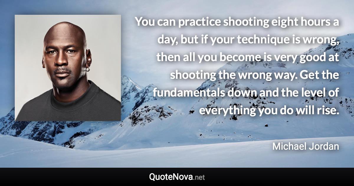 You can practice shooting eight hours a day, but if your technique is wrong, then all you become is very good at shooting the wrong way. Get the fundamentals down and the level of everything you do will rise. - Michael Jordan quote