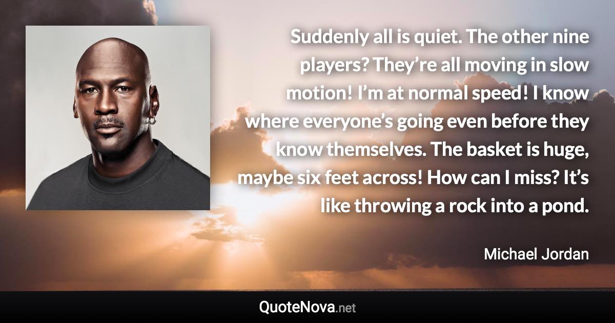 Suddenly all is quiet. The other nine players? They’re all moving in slow motion! I’m at normal speed! I know where everyone’s going even before they know themselves. The basket is huge, maybe six feet across! How can I miss? It’s like throwing a rock into a pond. - Michael Jordan quote