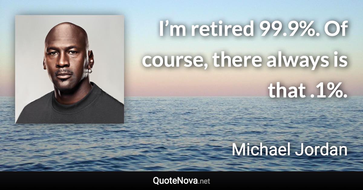 I’m retired 99.9%. Of course, there always is that .1%. - Michael Jordan quote