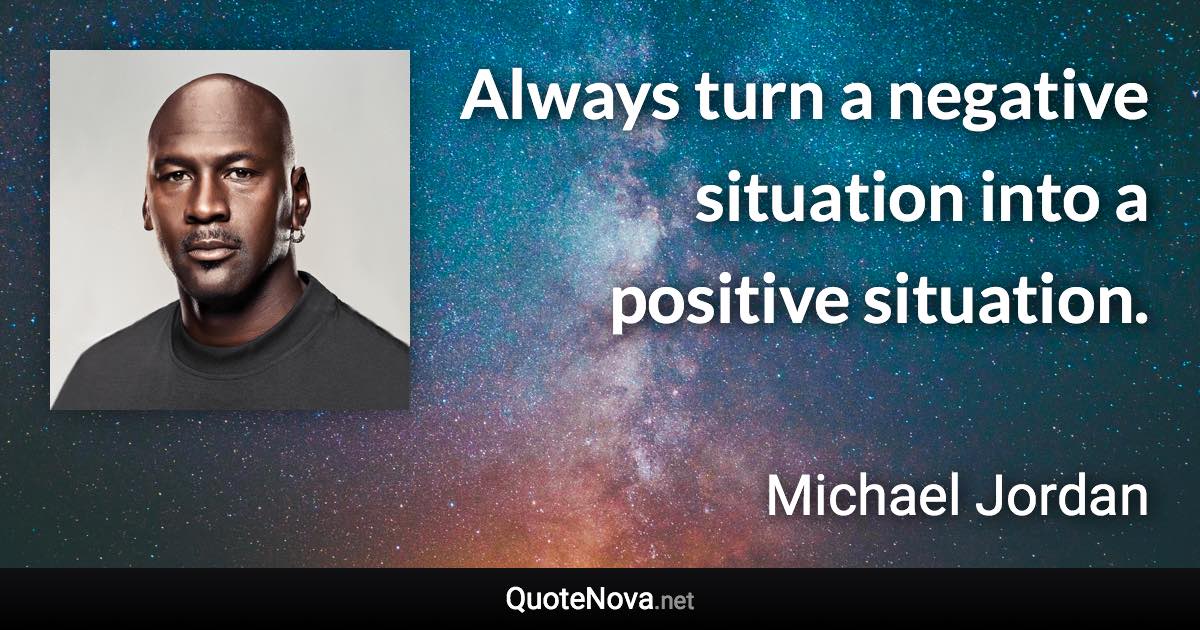 Always turn a negative situation into a positive situation. - Michael Jordan quote